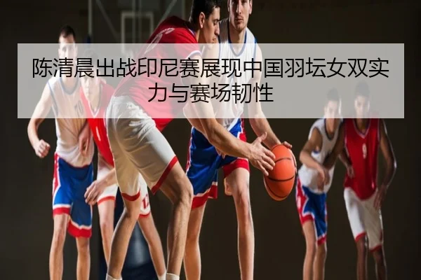 陈清晨出战印尼赛展现中国羽坛女双实力与赛场韧性