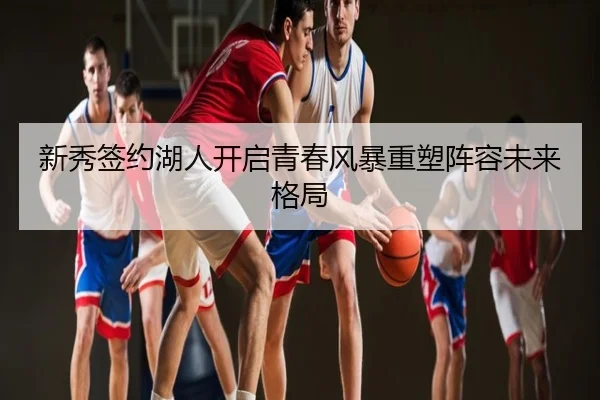 新秀签约湖人开启青春风暴重塑阵容未来格局