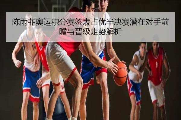 陈雨菲奥运积分赛签表占优半决赛潜在对手前瞻与晋级走势解析