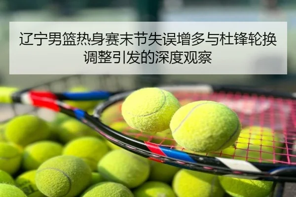 辽宁男篮热身赛末节失误增多与杜锋轮换调整引发的深度观察