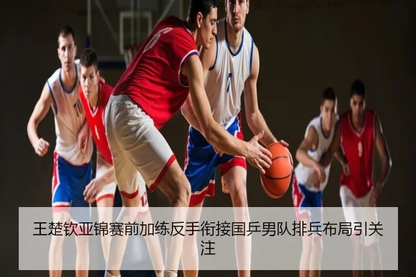 王楚钦亚锦赛前加练反手衔接国乒男队排兵布局引关注