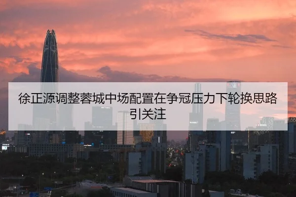 徐正源调整蓉城中场配置在争冠压力下轮换思路引关注