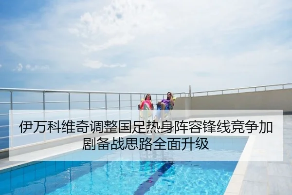 伊万科维奇调整国足热身阵容锋线竞争加剧备战思路全面升级